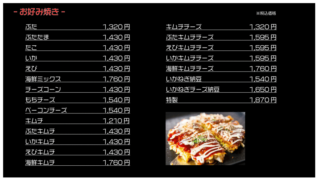 お好み焼き ※税込価格
ぶた 1,320円
ぶたたま 1,430円
たこ 1,430円
いか 1,430円
えび 1,430円
海鮮ミックス 1,760円
チーズコーン 1,430円
もちチーズ 1,540円
ベーコンチーズ 1,540円
キムチ 1,210円
ぶたキムチ 1,430円
いかキムチ 1,430円
えびキムチ 1,430円
海鮮キムチ 1,760円
キムチチーズ 1,320円
ぶたキムチチーズ 1,595円
えびキムチチーズ 1,595円
いかキムチチーズ 1,595円
海鮮キムチチーズ 1,760円
いかねぎ納豆 1,540円
いかねぎチーズ納豆 1,650円
特製 1,870円