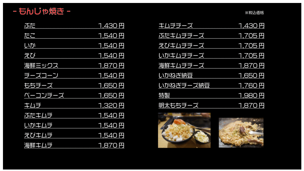 もんじゃ焼き ※税込価格
ぶた 1,430円
たこ 1,540円
いか 1,540円
えび 1,540円
海鮮ミックス 1,870円
チーズコーン 1,540円
もちチーズ 1,650円
ベーコンチーズ 1,650円
キムチ 1,320円
ぶたキムチ 1,540円
いかキムチ 1,540円
えびキムチ 1,540円
海鮮キムチ 1,870円
キムチチーズ 1,430円
ぶたキムチチーズ 1,705円
えびキムチチーズ 1,705円
いかキムチチーズ 1,705円
海鮮キムチチーズ 1,870円
いかねぎ納豆 1,650円
いかねぎチーズ納豆 1,760円
特製 1,980円
明太もちチーズ 1,870円