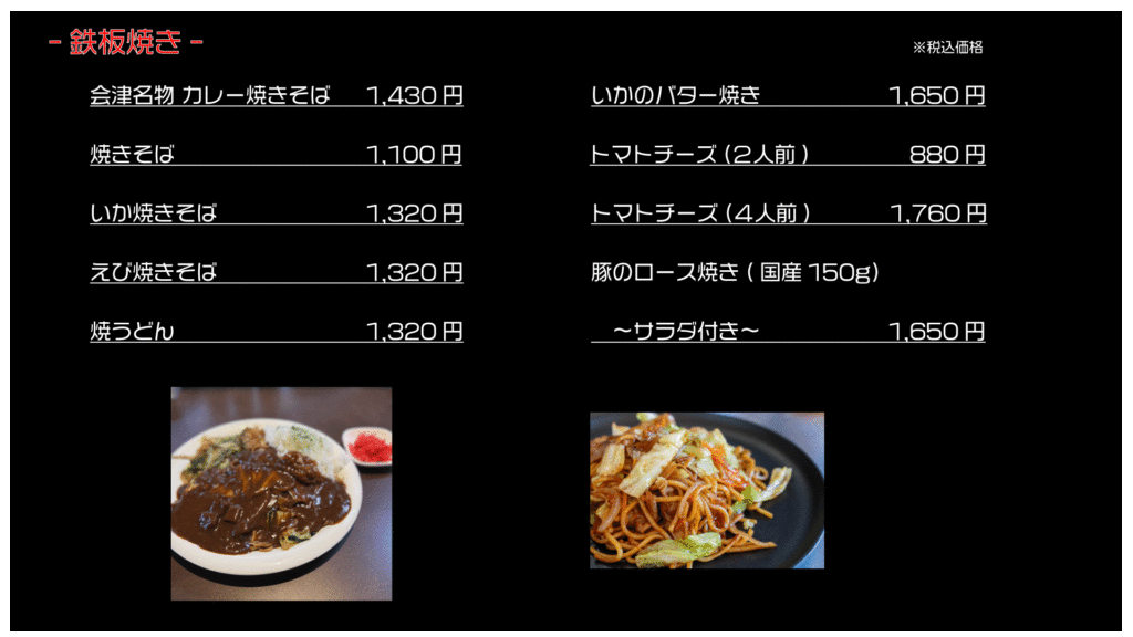 鉄板焼き ※税込価格
会津名物カレー焼きそば 1,430円
焼きそば 1,100円
いか焼きそば 1,320円
えび焼きそば 1,320円
焼うどん 1,320円
いかのバター焼き 1,650円
トマトチーズ(2人前) 880円
トマトチーズ(4人前) 1,760円
豚ロース焼き(国産150g) サラダ付き 1,650円