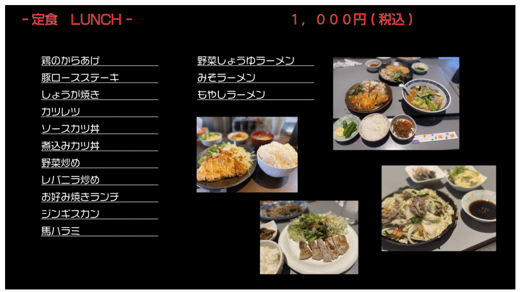 定食 LUNCH 1,000円(税込)
鶏のからあげ
豚ロースステーキ
しょうが焼き
カツレツ
ソースカツ丼
煮込みカツ丼
野菜炒め
レバニラ炒め
お好み焼きランチ
ジンギスカン
馬ハラミ
野菜しょうゆラーメン
みそラーメン
もやしラーメン