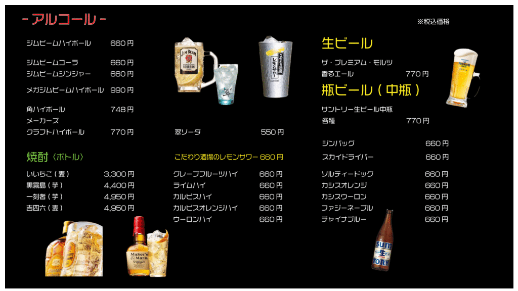 アルコール ※税込価格
ジムビームハイボール 660円
ジムビームコーラ 660円
ジムビームジンジャー 660円
メガジムビームハイボール 990円
角ハイボール 748円
メーカーズクラフトハイボール 770円
焼酎(ボトル)
いいちこ(麦) 3,300円
黒霧島(芋) 4,400円
一刻者(芋) 4,950円
吉四六(麦) 4,950円
翠ソーダ 550円
こだわり酒場のレモンサワー 660円
グレープフルーツハイ 660円
ライムハイ 660円
カルピスハイ 660円
カルピスオレンジハイ 660円
ウーロンハイ 660円
生ビール
ザ・プレミアムモルツ香エール 770円
瓶ビール(中瓶)
サントリー生ビール中瓶 各種 770円
ジンバック 660円
スカイドライバー 660円
ソルティードッグ 660円
カシスオレンジ 660円
カシスウーロン 660円
ファジーネーブル 660円
チャイナブルー 660円